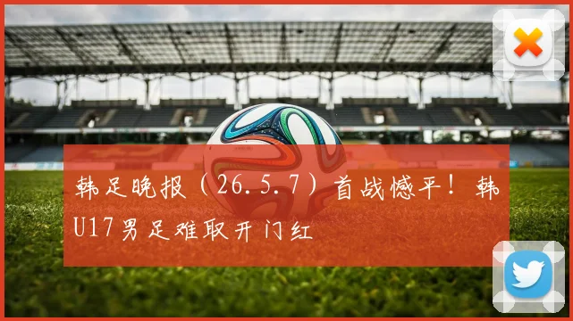 韩足晚报（26.5.7）首战憾平！韩U17男足难取开门红