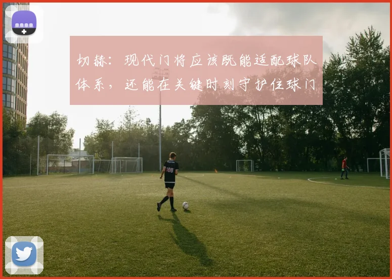 切赫：现代门将应该既能适配球队体系，还能在关键时刻守护住球门