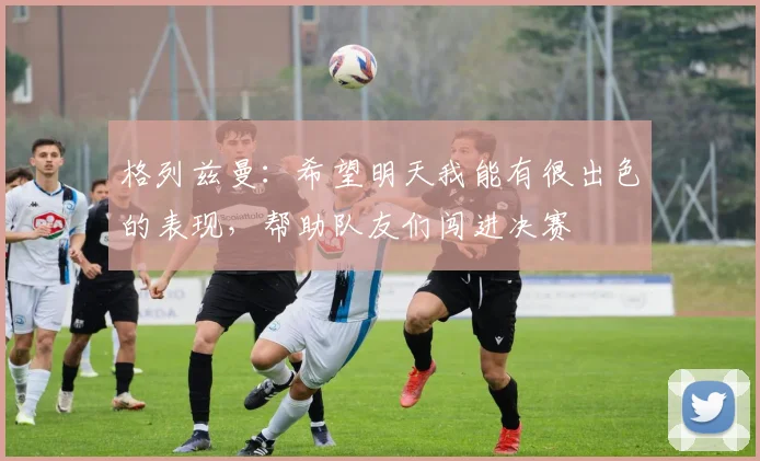 格列兹曼：希望明天我能有很出色的表现，帮助队友们闯进决赛