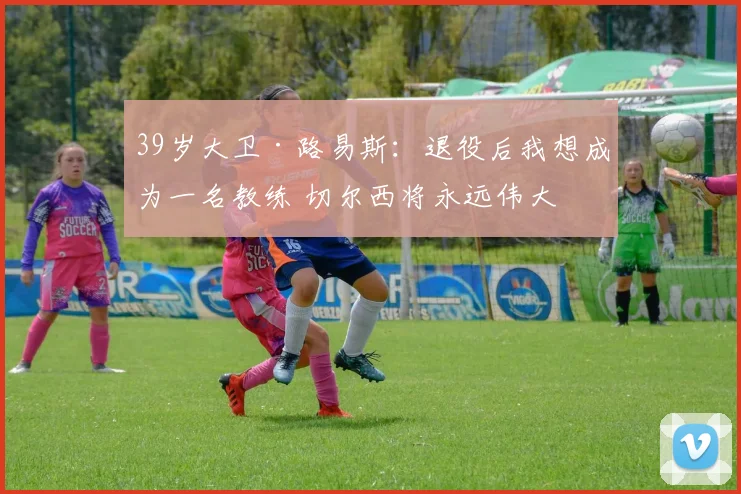 39岁大卫·路易斯：退役后我想成为一名教练 切尔西将永远伟大